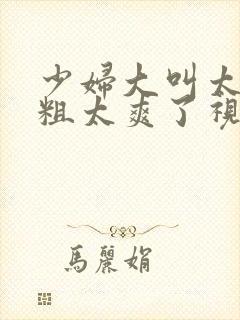 少妇大叫太大太粗太爽了视频