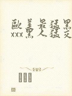 欧美最猛黑人xxxx黑人猛交|2021