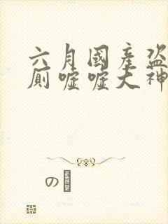 六月国产盗摄女厕嘘嘘大神级