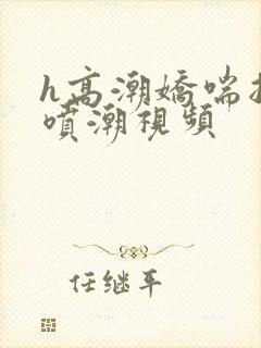 h高潮娇喘抽搐喷潮视频