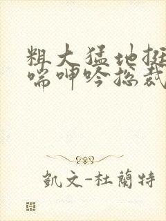 粗大猛地挺进娇喘呻吟总裁