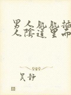 男人肌肌插入女人阴道里面视频