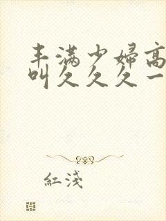 丰满少妇高潮惨叫久久久一