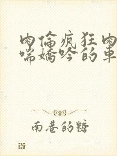 肉伦疯狂肉体粗喘娇吟的车文