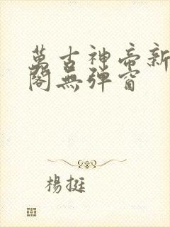 万古神帝新笔趣阁无弹窗