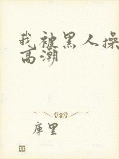 我被黑人操到了高潮