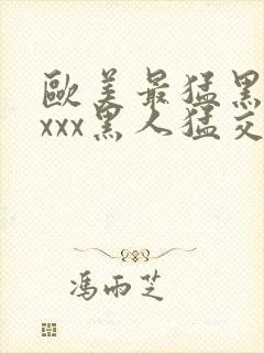 欧美最猛黑人xxxx黑人猛交3p