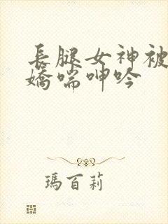 长腿女神被啪的娇喘呻吟