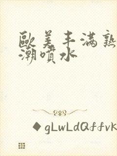 欧美丰满熟妇高潮喷水