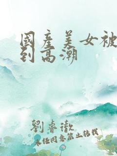 国产美女被狂操到高潮