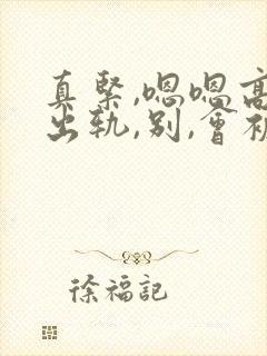 真紧,嗯嗯高h出轨,别,会被发现的