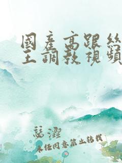 国产高跟丝袜女王调教视频