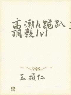 高潮h跪趴主人调教1v1