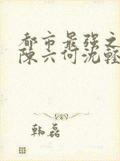 都市最强之狂兵陈六何沈轻舞