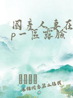 国产人妻在线3p一区露脸