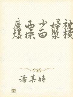 广西少妇被黑鬼爆操白浆横飞