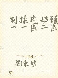 别揉我奶头嗯啊~一区二区三区