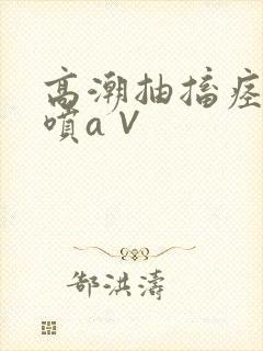 高潮抽搐痉挛潮喷a∨