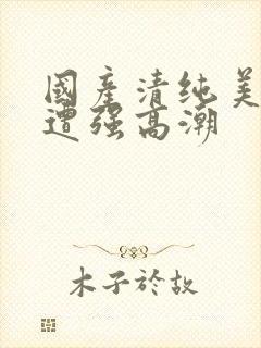 国产清纯美女被遭强高潮