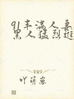 91丰满人妻被黑人猛烈进入