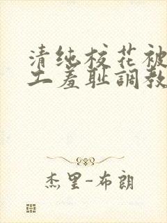 清纯校花被农民工羞耻调教