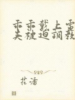 乖乖戴上电击乳夹被迫调教小说