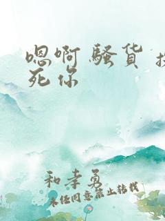 嗯啊 骚货 操死你