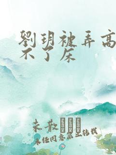 刘玥被弄高潮下不了床