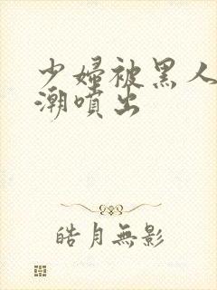 少妇被黑人到高潮喷出