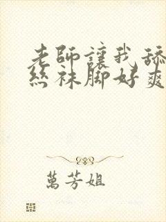 老师让我舔她的丝袜脚好爽