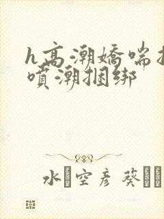 h高潮娇喘抽搐喷潮捆绑