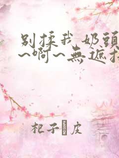 别揉我奶头~嗯~啊~无遮挡