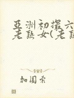 亚洲初撮六十路老熟女(老熟女熟妇)