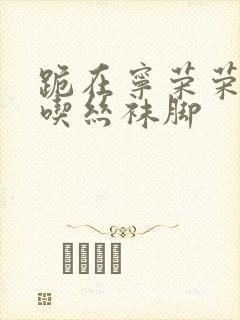 跪在宁荣荣脚下吃丝袜脚