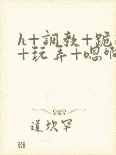 h+调教+跪趴+玩弄+嗯啊女女