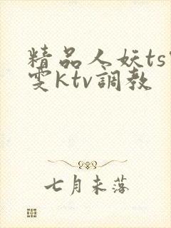 精品人妖ts雯雯ktv调教
