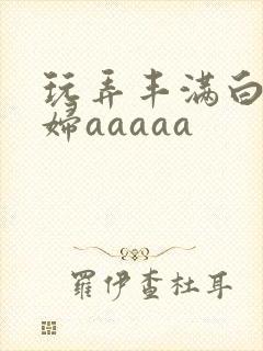 玩弄丰满白嫩少妇aaaaa