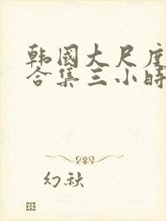 韩国大尺度床戏合集三小时