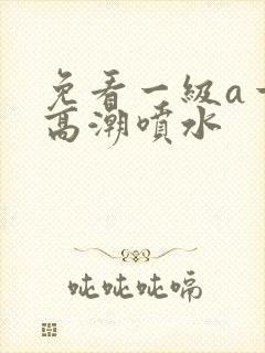 免看一级a一片高潮喷水