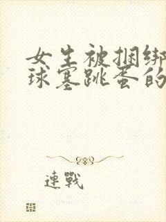 女生被捆绑带口球塞跳蛋的小说