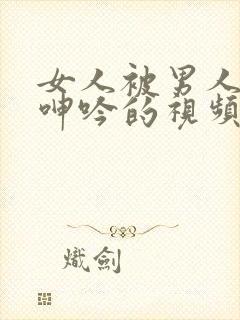 女人被男人操到呻吟的视频