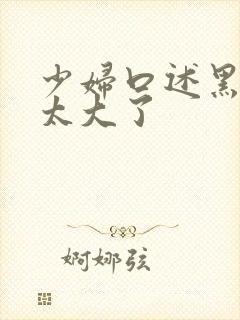 少妇口述黑人的太大了