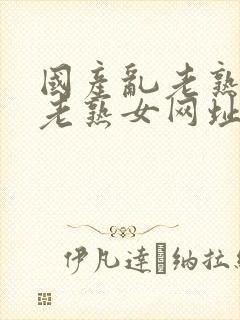 国产乱老熟视频老熟女网址