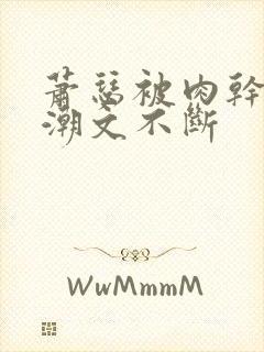 萧瑟被肉干高h潮文不断