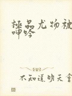 极品尤物被啪到呻吟