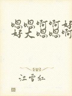 嗯嗯啊啊好舒服好大嗯嗯啊啊