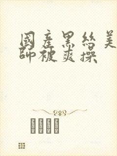 国产黑丝美女老师被爽操