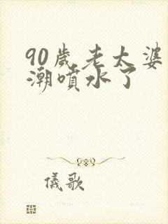 90岁老太婆高潮喷水了