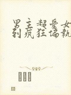 男主超爱女主爱到疯狂偏执的小说