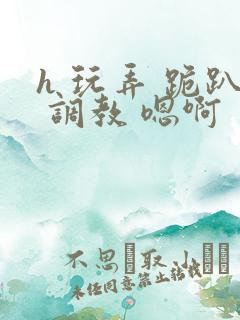 h 玩弄 跪趴 调教 嗯啊